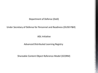 Under Secretary of Defense for Personnel and Readiness (OUSD P&R)
Department of Defense (DoD)
ADL Initiative
Advanced Distributed Learning Registry
Shareable Content Object Reference Model (SCORM)
 