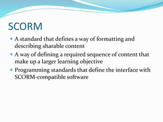 SCORM
 A standard that defines a way of formatting and
describing sharable content
 A way of defining a required sequence of content that
make up a larger learning objective
 Programming standards that define the interface with
SCORM-compatible software
 