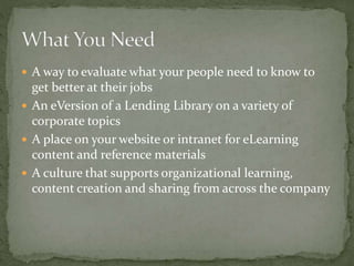  A way to evaluate what your people need to know to
get better at their jobs
 An eVersion of a Lending Library on a variety of
corporate topics
 A place on your website or intranet for eLearning
content and reference materials
 A culture that supports organizational learning,
content creation and sharing from across the company
 