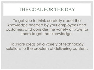 THE GOAL FOR THE DAY
To get you to think carefully about the
knowledge needed by your employees and
customers and consider the variety of ways for
them to get that knowledge.
To share ideas on a variety of technology
solutions to the problem of delivering content.
 