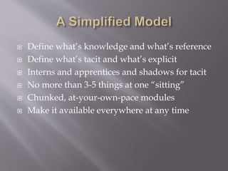  Define what’s knowledge and what’s reference
 Define what’s tacit and what’s explicit
 Interns and apprentices and shadows for tacit
 No more than 3-5 things at one “sitting”
 Chunked, at-your-own-pace modules
 Make it available everywhere at any time
 