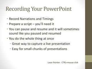Recording Your PowerPoint
• Record Narrations and Timings
• Prepare a script – you’ll need it
• You can pause and resume and it will sometimes
sound like you paused and resumed
• You do the whole thing at once
• Great way to capture a live presentation
• Easy for small chunks of presentations
Laser Pointer: CTRL+mouse click
 