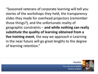 “Seasoned veterans of corporate learning will tell you
stories of the workshops they held, the transparency
slides they made for overhead projectors (remember
those things?), and the unfortunate reality of
geographic constraints – and while nothing can really
substitute the quality of learning obtained from a
live training event, the way we approach e-Learning
in the near future will go great lengths to the degree
of learning retention.”
 