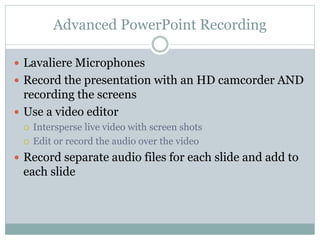 Advanced PowerPoint Recording
 Lavaliere Microphones
 Record the presentation with an HD camcorder AND
recording the screens
 Use a video editor
 Intersperse live video with screen shots
 Edit or record the audio over the video
 Record separate audio files for each slide and add to
each slide
 