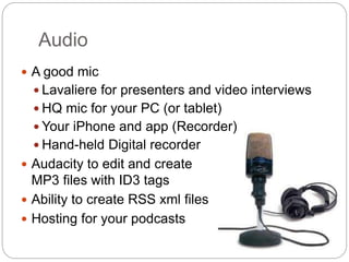 Audio
 A good mic
 Lavaliere for presenters and video interviews
 HQ mic for your PC (or tablet)
 Your iPhone and app (Recorder)
 Hand-held Digital recorder
 Audacity to edit and create
MP3 files with ID3 tags
 Ability to create RSS xml files
 Hosting for your podcasts
 