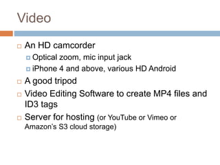 Video
 An HD camcorder
 Optical zoom, mic input jack
 iPhone 4 and above, various HD Android
 A good tripod
 Video Editing Software to create MP4 files and
ID3 tags
 Server for hosting (or YouTube or Vimeo or
Amazon’s S3 cloud storage)
 