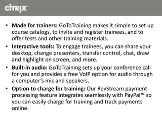 • Made for trainers: GoToTraining makes it simple to set up
course catalogs, to invite and register trainees, and to
offer tests and other training materials.
• Interactive tools: To engage trainees, you can share your
desktop, change presenters, transfer control, chat, draw
and highlight on screen, and more.
• Built-in audio: GoToTraining sets up your conference call
for you and provides a free VoIP option for audio through
a computer’s mic and speakers.
• Option to charge for training: Our RevStream payment
processing feature integrates seamlessly with PayPal™ so
you can easily charge for training and track payments
online.
 
