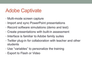 Adobe Captivate
• Multi-mode screen capture
• Import and sync PowerPoint presentations
• Record software simulations (demo and test)
• Create presentations with built-in assessment
• Interface is familiar to Adobe family suites
• Twitter plug-in for collaboration with teacher and other
students
• Use “variables” to personalize the training
• Export to Flash or Video
 