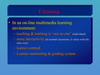 E-learningE-learning
• In an on-line multimedia learningIn an on-line multimedia learning
environment:environment:
– teaching & learning is ‘one-to-one’teaching & learning is ‘one-to-one’ (individual)(individual)
– more interactivitymore interactivity (in normal classroom, it varies with the(in normal classroom, it varies with the
class size)class size)
– learner-centredlearner-centred
– Learner monitoring & grading systemLearner monitoring & grading system
 