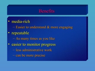 BenefitsBenefits
• media-richmedia-rich
– Easier to understand & more engagingEasier to understand & more engaging
• repeatablerepeatable
– As many times as you likeAs many times as you like
• easier to monitor progresseasier to monitor progress
– less administrative workless administrative work
– can be more precisecan be more precise
 