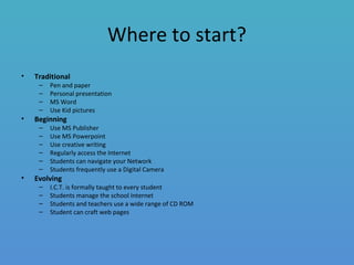 Where to start?
• Traditional
– Pen and paper
– Personal presentation
– MS Word
– Use Kid pictures
• Beginning
– Use MS Publisher
– Use MS Powerpoint
– Use creative writing
– Regularly access the Internet
– Students can navigate your Network
– Students frequently use a Digital Camera
• Evolving
– I.C.T. is formally taught to every student
– Students manage the school Internet
– Students and teachers use a wide range of CD ROM
– Student can craft web pages
 