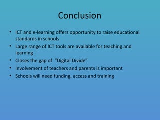Conclusion
• ICT and e-learning offers opportunity to raise educational
standards in schools
• Large range of ICT tools are available for teaching and
learning
• Closes the gap of “Digital Divide”
• Involvement of teachers and parents is important
• Schools will need funding, access and training
 