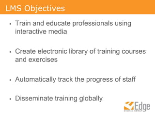 LMS ObjectivesTrain and educate professionals using interactive mediaCreate electronic library of training courses and exercisesAutomatically track the progress of staffDisseminate training globally