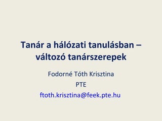Tanár a hálózati tanulásban – változó tanárszerepek Fodorné Tóth Krisztina PTE [email_address]   