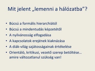 Mit jelent „lemenni a hálózatba”? Búcsú a formális hierarchiától Búcsú a mindentudás képzetétől A nyilvánosság elfogadása A kapcsolatok erejének kiaknázása A diák-világ sajátosságainak értékelése Orientáló, kritikusi, vezető szerep betöltése… amire változatlanul szükség van! 