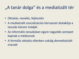 „ A tanár dolga” és a mediatizált tér Oktatás, nevelés, fejlesztés A mediatizált szocializációs környezet átalakítja a tanulás három módját Az informális tanulásban egyre nagyobb szerepet kapnak a médiumok A formális oktatás ellenben sokáig demediatizált maradt 