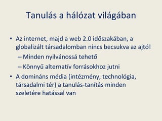 Tanulás a hálózat világában Az internet, majd a web 2.0 időszakában, a globalizált társadalomban nincs becsukva az ajtó! Minden nyilvánossá tehető Könnyű alternatív forrásokhoz jutni A domináns média (intézmény, technológia, társadalmi tér) a tanulás-tanítás minden szeletére hatással van 