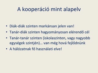 A kooperáció mint alapelv Diák-diák szinten markánsan jelen van! Tanár-diák szinten hagyományosan elérendő cél Tanár-tanár szinten (iskolaszinten, vagy nagyobb egységek szintjén)… van még hová fejlődnünk A hálózatnak fő használati elve! 