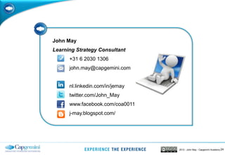 242013 - John May - Capgemini Academy
John May
Learning Strategy Consultant
+31 6 2030 1306
john.may@capgemini.com
nl.linkedin.com/in/jemay
twitter.com/John_May
www.facebook.com/coa0011
j-may.blogspot.com/
 