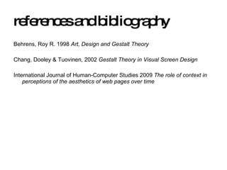 references and bibliography Behrens, Roy R. 1998  Art, Design and Gestalt Theory Chang, Dooley & Tuovinen ,  2002  Gestalt Theory in Visual Screen Design International Journal of Human-Computer Studies 2009  The role of context in perceptions of the aesthetics of web pages over time 