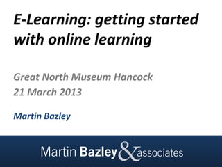 E-Learning: getting started
with online learning

Great North Museum Hancock
21 March 2013

Martin Bazley
 