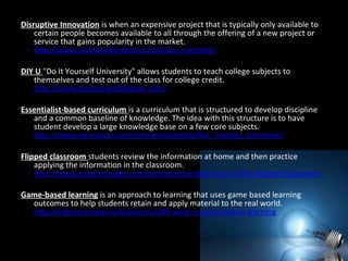 Disruptive Innovation is when an expensive project that is typically only available to
certain people becomes available to all through the offering of a new project or
service that gains popularity in the market.
http://www.claytonchristensen.com/key-concepts/
DIY U "Do It Yourself University" allows students to teach college subjects to
themselves and test out of the class for college credit.
http://www.doityourselfdegree.com/
Essentialist-based curriculum is a curriculum that is structured to develop discipline
and a common baseline of knowledge. The idea with this structure is to have
student develop a large knowledge base on a few core subjects.
http://www.education.com/reference/article/Ref_Teacher_Centered/
Flipped classroom students review the information at home and then practice
applying the information in the classroom.
http://www.teachthought.com/learning/the-definition-of-the-flipped-classroom/
Game-based learning is an approach to learning that uses game based learning
outcomes to help students retain and apply material to the real world.
http://edtechreview.in/dictionary/298-what-is-game-based-learning
 