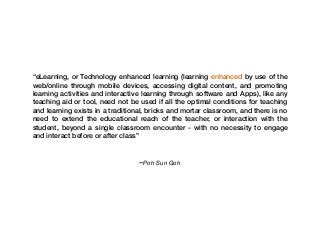 –Poh Sun Goh
“eLearning, or Technology enhanced learning (learning enhanced by use of the
web/online through mobile devices, accessing digital content, and promoting
learning activities and interactive learning through software and Apps), like any
teaching aid or tool, need not be used if all the optimal conditions for teaching
and learning exists in a traditional, bricks and mortar classroom, and there is no
need to extend the educational reach of the teacher, or interaction with the
student, beyond a single classroom encounter - with no necessity to engage
and interact before or after class”
 