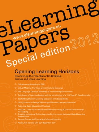 n   in g
     a
   e s
 L r    r
e e                   arn ingp
                                       ape rs.eu



    pl edition
        w.ele


 acia
     ww


Ppe
 S
     Opening Learning Horizons
     Discovering the Potential of Co-Creation,
     Games and Open Learning

      	
       Diffusion and Adoption of OER
      	 Virtual Mobility: The Value of Inter-Cultural Exchange
      	 The Language Campus: Role-Play in an eLearning Environment
      	
       Typologies of Learning Design and the Introduction of a “LD-Type 2” Case Example
      	
       Scaffolding Student Learning Designers with Social Media
      	
       Using Patterns to Design Technology-Enhanced Learning Scenarios
      	 Fostering Open Educational Practices
      	
       AVATAR – The Course: Recommendations for Using 3D Virtual Environments
       for Teaching
      	
       Creating Invitational Online Learning Environments Using Art-Based Learning
       Interventions
      	
       Serious Games and Formal and Informal Learning
      	
       Ready, Get Set and GO! ELT Blogathon 2011
 
