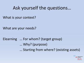 Askyourself the questions…Whatisyourcontext?What are yourneeds?Elearning	… For whom? (target group)			… Why? (purpose)			… Startingfromwhere? (existingassets)