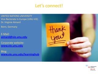 Let’s connect!UNITED NATIONS UNIVERSITYVice Rectorate In Europe (UNU-ViE)Dr. Virginie AimardBonn, GermanyE-Mail:aimard@vie.unu.eduCorporatewebsite:www.vie.unu.eduBlog:www.vie.unu.edu/learninghub