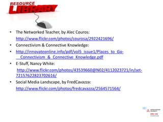 The Networked Teacher, by Alec Couros:http://www.flickr.com/photos/courosa/2922421696/Connectivism & Connective Knowledge:http://innovateonline.info/pdf/vol5_issue1/Places_to_Go-__Connectivism_&_Connective_Knowledge.pdfE-Stuff, Nancy White:http://www.flickr.com/photos/43539660@N02/4112023721/in/set-72157622823702616/Social Media Landscape, by FredCavazza:http://www.flickr.com/photos/fredcavazza/2564571564/