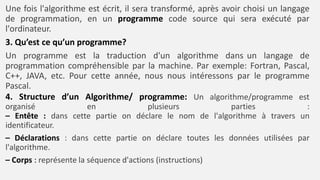 4. Structure d’un Algorithme/ programme: Un algorithme/programme est
organisé en plusieurs parties :
– Entête : dans cette partie on déclare le nom de l'algorithme à travers un
identificateur.
– Déclarations : dans cette partie on déclare toutes les données utilisées par
l'algorithme.
– Corps : représente la séquence d'actions (instructions)
Une fois l'algorithme est écrit, il sera transformé, après avoir choisi un langage
de programmation, en un programme code source qui sera exécuté par
l'ordinateur.
3. Qu’est ce qu’un programme?
Un programme est la traduction d'un algorithme dans un langage de
programmation compréhensible par la machine. Par exemple: Fortran, Pascal,
C++, JAVA, etc. Pour cette année, nous nous intéressons par le programme
Pascal.
 