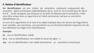 5. Notion d'identificateur
Un identificateur est une chaîne de caractères contenant uniquement des
caractère alpha numériques (alphabétiques de [a..z] et [A..Z] et numérique [0..9]) et
tiré 8 '_' (trait souligné), pas d’espace et sa taille ne dépasse pas 8 caractères, il doit
aussi être unique dans un algorithme et il doit commencer soit par un une lettre
alphabétique ou _.
Le nom d’un algorithme et le nom d’un objet impliqué dans les actions de l’algorithme
(une variable, une constante, une procédure ou une fonction) doivent respecter lors de
leur définition les règles d’un identificateur.
Exemple:
a1 : est un identificateur valide.
x1-y : est un identificateur non valide (à cause du signe - ).
1xy : est un identificateur non valide (commence un caractères numérique).
 