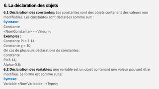 6.1 Déclaration des constantes: Les constantes sont des objets contenant des valeurs non
modifiables. Les constantes sont déclarées comme suit :
Sysntaxe:
Constante
<NomConstante> = <Valeur>;
Exemples :
Constante Pi = 3.14;
Constante g = 10;
On cas de plusieurs déclarations de constantes:
Constante
Pi=3.14;
Alpha=0.6;
6.2 Déclaration des variables: une variable est un objet contenant une valeur pouvant être
modifiée. Sa forme est comme suite:
Syntaxe:
Variable <NomVariable> : <Type>;
6. La déclaration des objets
 