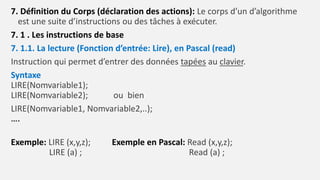 7. Définition du Corps (déclaration des actions): Le corps d’un d’algorithme
est une suite d’instructions ou des tâches à exécuter.
7. 1 . Les instructions de base
7. 1.1. La lecture (Fonction d’entrée: Lire), en Pascal (read)
Instruction qui permet d’entrer des données tapées au clavier.
Syntaxe
LIRE(Nomvariable1);
LIRE(Nomvariable2); ou bien
LIRE(Nomvariable1, Nomvariable2,..);
….
Exemple: LIRE (x,y,z); Exemple en Pascal: Read (x,y,z);
LIRE (a) ; Read (a) ;
 