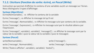 7.1.2. L’écriture (Fonction de sortie: écrire), en Pascal (Write)
Instruction qui permet d'afficher le contenu d’une variables ou/et un message sur l'écran.
Nous distinguons 5 types d’affichage:
Syntaxe (Algorithme)
Ecrire(Nomvariable) ;  Afficher le contenu de la variable
Ecrire ('message') ;  Afficher le message tel qu'il est
Ecrire ('message', Nomvariable) ;  Afficher le message suivi par contenu de la variable.
Ecrire ('message', Expression) ;  Afficher le message suivi par le résultat obtenu par
l’expression.
Ecrire (‘message1', variable1, variable2, ‘message2') ;  Afficher le message suivi par la
valeur de la variable 1 puis la valeur de la variable 2 puis le message2.
Syntaxe (Pascal)
write(Nomvariable) ; write ('message') ;
write ('message', Nomvariable) ; write ('message', Expression) ;
Write ('Texte à afficher', variable1, variable2, 'texte2') ;
 
