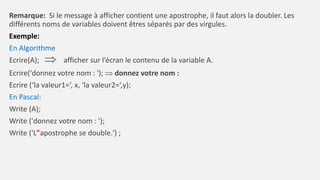 Remarque: Si le message à afficher contient une apostrophe, il faut alors la doubler. Les
différents noms de variables doivent êtres séparés par des virgules.
Exemple:
En Algorithme
Ecrire(A);  afficher sur l’écran le contenu de la variable A.
Ecrire('donnez votre nom : ');  donnez votre nom :
Ecrire (‘la valeur1=‘, x, ‘la valeur2=‘,y);
En Pascal:
Write (A);
Write ('donnez votre nom : ');
Write ('L"apostrophe se double.') ;
 