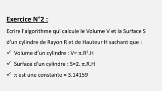 Exercice N°2 :
Ecrire l'algorithme qui calcule le Volume V et la Surface S
d’un cylindre de Rayon R et de Hauteur H sachant que :
 Volume d’un cylindre : V= π.R2.H
 Surface d’un cylindre : S=2. π.R.H
 π est une constante = 3.14159
 
