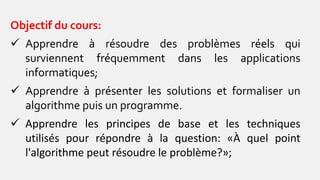 Objectif du cours:
 Apprendre à résoudre des problèmes réels qui
surviennent fréquemment dans les applications
informatiques;
 Apprendre à présenter les solutions et formaliser un
algorithme puis un programme.
 Apprendre les principes de base et les techniques
utilisés pour répondre à la question: «À quel point
l'algorithme peut résoudre le problème?»;
 