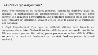 Dans l’informatique et les matières connexes (comme les mathématiques, les
sciences, la méthodologie de programmation, etc.), l'algorithme est défini
comme une séquence d'instructions, une procédure explicite étape par étape
pour résoudre un problème, souvent utilisée pour le calcul et le traitement
des données.
Il s’agit formellement d’un type de méthode efficace dans laquelle est
composée d’une liste d'instructions bien définies pour accomplir une tâche.
Elle commence par un état initial, passe par une série bien définie d'états
successifs, se terminant finalement par un état final complétant le travail
souhaité.
1.Qu'est-cequ'unalgorithme?
 
