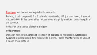 Exemple: on donne les ingrédients suivants:
Poivre, 1 brin de persil, 2 c à café de moutarde, 1/2 jus de citron, 1 yaourt
nature à 0%. Et les ustensiles nécessaires à la préparation: un ramequin et
un batteur.
Préparer une sauce blanche allégée.
Préparation:
Dans un ramequin, pressez le citron et ajoutez la moutarde. Mélangez.
Ajoutez le persil ciselé finement et le poivre. Faites monter avec le yaourt
à l'aide d'un batteur.
 