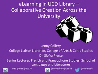 eLearning in UCD Library –
Collaborative Creation Across the
University
Jenny Collery
College Liaison Librarian, College of Arts & Celtic Studies
Dr. Síofra Pierse
Senior Lecturer, French and Francophone Studies, School of
Languages and Literatures
siofra .pierse@ucd.ie jenny.collery@ucd.ie @jennmcoll
 