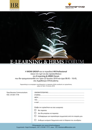 H WOW GROUP και το περιοδικό HR Professional
                           έχουν την τιµή να σας προσκαλέσουν
                              στο E-Learning & HRMS Forum
           που θα πραγµατοποιηθεί την Τρίτη 22 Ιουνίου 2010 και ώρα 08:45 – 16:45,
                               στο Αµφιθέατρο OTEAcademy.
                  Παρακαλούµε να επιστρέψετε συµπληρωµένο το παρακάτω δελτίο αποδοχής της πρόσκλησης,
                                              µέχρι την Τρίτη 15 Ιουνίου 2010.




Προς Boussias Communications             ΟΝΟΜΑΤΕΠΩΝΥΜΟ ..........................................................................................
FAX: 210 661 7778                        ΕΤΑΙΡΕΙΑ ..............................................................................................................
                                         ΘΕΣΗ ...................................................................................................................
                                         ΤΗΛ .....................................................................................................................
                                         e-mail ..................................................................................................................


                                         Έλαβα την πρόσκληση και σας ευχαριστώ
                                                 Θα παραστώ
                                                 ∆εν θα µπορέσω να παραστώ
                                                 Ενδιαφέροµαι για περισσότερες συµµετοχές από την εταιρεία µου

                                                 Επιθυµώ αυτόµατη διερµηνεία κατά τη διάρκεια του συνεδρίου


                                 Πληροφορίες στο www.hrtechnology.gr
             Συµµετοχές: Χαρά Κατσαρού, τηλ. 210 661 7777, εσωτ. 153, xkatsarou@boussias.com
 