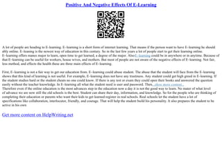 Positive And Negative Effects Of E-Learning
A lot of people are heading to E–learning. E–learning is a short form of internet learning. That means if the person want to have E–learning he should
ably online. E–leaning is the newest way of education in this century. So in the last few years a lot of people start to get their learning online.
E–learning offers manes major to learn, open time to get learned, a degree of the major. AlsoE–learning could be in anywhere or in anytime. Because of
that E–learning can be useful for workers, house wives, and mothers. But most of people are not aware of the negative effects of E–learning. Not fair,
less method, and effects the health these are three main effects of E–learning.
First, E–learning is not a fair way to get our education from. E–learning could abuse student. The abuse that the student will face from the E–learning
shows that this kind of learning is not useful. For example, E–learning does not have any trustiness. Any student could get high greed in E–learning. If
the student studies hard or the student cheats no one could know. If there is any test or exam they could open their books and answered the question
easily without the teacher knowledge. In E–learning all what the student need is user and password. Then...show more content...
Therefore even if the online education is the most advances step in the education now a day it is not the good way to learn. No mater of what level
of advance we are now still the old schools is the best. Student can share their day, information, and knowledge. So for the people who are thinking of
completing their education or parents who want their kids to get learned register in real schools. Real schools let the student have a lot of
specifications like collaboration, interlocutor, friendly, and courage. That will help the student build his personality. It also prepares the student to be
active in his own
Get more content on HelpWriting.net
 