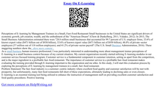 Essay On E-Learning
Perceptions of E–learning by Management Trainees in a Small, Fast–Food Restaurant Small businesses in the United States are significant drivers of
economic growth, job creation, wealth, and the embodiment of the "American Dream" (Chow & Dunkelberg, 2011; Valadez, 2012). In 2013, The
Small Business Administration estimated there were "28.8 million small businesses that accounted for 99.7 percent of U.S. employer firms, 33.6% of
known export value ($471 billion out of $930 billion), 33.6% of known export value ($471 billion out of $930 billion), 48.0% of private–sector
employees (57 million out of 118 million employees), and 41.2% of private–sector payroll" (The U.S. Small Business Administration, 2016). These
staggering numbers show the...show more content...
As a small business human resource professional, I was particularly interested in understanding more about management trainee perceptions of
E–learning in a small business context because of my current situation. My current organization recently started utilizing E–learning modules in our
customer service focused training program. Customer service is a fundamental component in customer retention, setting us apart from the competition,
and is the major ingredient in a profitable fast–food restaurant. The importance of customer service to a profitable fast–food restaurant makes
evaluating the training provided through E–learning important to the organization and me alike. In this study, I will start this evaluation process by
exploring the perceptions of E–learning by management trainees in a small, fast–food restaurant.
Problem Statement The fast–food industry is a customer–centric industry where excellent food quality and customer satisfaction will be met with
prosperity, but unfortunately, many fast–food restaurants fall short of these expectations, ultimately leading to declining sales or even closure.
E–learning is an essential training tool being utilized to enhance the instruction of management staff on providing excellent customer satisfaction and
food quality procedures. Positive learning
Get more content on HelpWriting.net
 