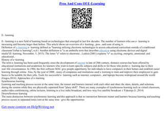Pros And Cons Of E-Learning
E– learning
E– learning is a new field of learning based on technologies that emerged in last few decades. The number of learners who use e– learning is
increasing and become larger than before. This article shows an overview of e–learning , pros , and cons of using it.
Definition of e–learning e– learning defined as "learning utilizing electronic technologies to access educational curriculum outside of a traditional
classroom"(what is learning?, n.d ). Another definition is "is an umbrella term that describes education using electronic devices and digital
media"(E–learning, November, 5, 2015). The letter "e" refers to electronic , Luskin (2001) explains "e" as exciting, energetic, emotional, and
educational..
History of e–learning
The term e–learning has been used frequently since the development of internet in late of 20th century, distance courses has been offered by
educational institutions and academies for learners who want to learn specific subjects and skills or for those who prefer e– learning due to their
real–life circumstances. In 1984, the first software MAC give people opportunity for individuals to have computers in their homes and establish easier
learning through online. Also, by the year of 2000 , many of companies and institutions used e–learning to train and improve their employees to gain
basics to be suitable for their jobs. Tools for successful e– learning such as internet, computers , and laptops become widespread around the world
(Gogos,2014). Approaches of e–learning
Synchronous learning
Learning and teaching process occurs at the same time, the trainer and learners interact with each other and share the ideas, details, and solutions
during the session while they are physically separated from "place shift". There are many examples of synchronous learning such as virtual classroom,
audio/video conferencing, online lectures, listening to a live radio broadcast, and two–way live satellite broadcast .( Yakaraju G ,2014)
Desynchronous learning
The main distinction between synchronous learning and this approach is that no interaction between trainer and learners because learning and teaching
process occurs in separated times (not at the same time –give the opportunities
Get more content on HelpWriting.net
 