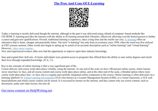 The Pros And Cons Of E-Learning
Today e–learning is mostly delivered though the internet, although in the past it was delivered using a blend of computer–based methods like
CD–ROM. E–learning provides the learners with the ability to fit learning around their lifestyles, effectively allowing even the busiest person to further
a career and gain new qualifications. Overall, traditional learning is expensive, takes a long time and the results can vary. E–learning offers an
alternative that is faster, cheaper and potentially better. The term "e–learning" has only been in existence since 1999, when the word was first utilized
at CBT systems seminar. Other words also began to spring up in search of an accurate description such as "online learning" and "virtual learning"
However,...show more content...
New and experienced workers alike now had the opportunity to improve upon their industry knowledge
base and expand their skill sets. At home individuals were granted access to programs that offered them the ability to earn online degrees and enrich
their lives through expanded knowledge. (P, 6, 11).
Key to the concepts of online learning is that a very significant part of the
Course delivery and course work takes place virtually, using the internet. At one end of the scale we have 100 percent online course, where learner
never meet face–to–face, and all course content and course work takes place online, and at the other end of the scale, a blended option where most
course work takes place face– to–face, but is a regular and carefully integrated online component to the course. Online learning is often delivered via a
learning 'platform' or Virtual Learning Environment (VLE) also known as a Learner Management System (LMS), or a virtual classroom, a VLE web
based platform and which course content can be stored. It is accessed by learner on the internet, and they cannot only see course content, such as
documents, audio and video lecture, but also do
Get more content on HelpWriting.net
 