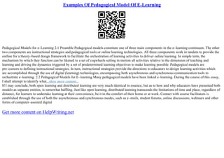 Examples Of Pedagogical Model Of E-Learning
Pedagogical Models for e–Learning 2.1 Preamble Pedagogical models constitute one of three main components in the e–learning continuum. The other
two components are instructional strategies and pedagogical tools or online learning technologies. All three components work in tandem to provide the
outline for a theory–based design framework to facilitate the orchestration of learning activities to deliver online learning. In simple term, the
mechanism by which they function can be likened to a set of cogwheels setting in motion all activities relative to the dimension of teaching and
learning and driving the dynamics triggered by a set of predetermined learning objectives to make learning possible. Pedagogical models are
pre–cursors to defining instructional strategies. In turn, instructional strategies provide the directions to educators to design learning activities which
are accomplished through the use of digital (learning) technologies, encompassing both asynchronous and synchronous communication tools to
orchestrate e–learning. 2.2 Pedagogical Models for E–learning Many pedagogical models have been linked e–learning. During the course of this essay,
I shall attempt to identify what...show more content...
If I may conclude, both open learning and distributed learning are very much identical in essence, but as to how and why educators have presented both
models as separate entities, is somewhat baffling. Just like open learning, distributed learning transcends the limitations of time and place, regardless of
distance, for learners to undertake learning at their convenience, be it in the comfort of their home or at work. Contact with course facilitators is
established through the use of both the asynchronous and synchronous modes, such as e–mails, student forums, online discussions, webinars and other
forms of computer–assisted digital
Get more content on HelpWriting.net
 