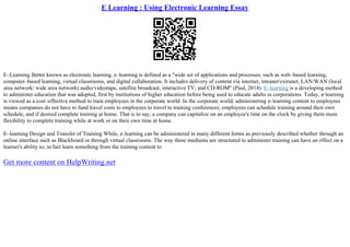 E Learning : Using Electronic Learning Essay
E–Learning Better known as electronic learning, e–learning is defined as a "wide set of applications and processes, such as web–based learning,
computer–based learning, virtual classrooms, and digital collaboration. It includes delivery of content via internet, intranet/extranet, LAN/WAN (local
area network/ wide area network) audio/videotape, satellite broadcast, interactive TV, and CD–ROM" (Paul, 2014). E–learning is a developing method
to administer education that was adopted, first by institutions of higher education before being used to educate adults in corporations. Today, e–learning
is viewed as a cost–effective method to train employees in the corporate world. In the corporate world, administering e–learning content to employees
means companies do not have to fund travel costs to employees to travel to training conferences, employees can schedule training around their own
schedule, and if desired complete training at home. That is to say, a company can capitalize on an employee's time on the clock by giving them more
flexibility to complete training while at work or on their own time at home.
E–learning Design and Transfer of Training While, e–learning can be administered in many different forms as previously described whether through an
online interface such as Blackboard or through virtual classrooms. The way these mediums are structured to administer training can have an effect on a
learner's ability to; in fact learn something from the training content to
Get more content on HelpWriting.net
 