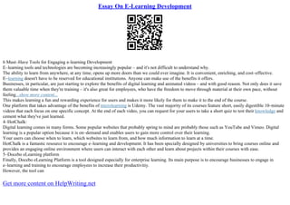 Essay On E-Learning Development
6 Must–Have Tools for Engaging e–learning Development
E–learning tools and technologies are becoming increasingly popular – and it's not difficult to understand why.
The ability to learn from anywhere, at any time, opens up more doors than we could ever imagine. It is convenient, enriching, and cost–effective.
E–learning doesn't have to be reserved for educational institutions. Anyone can make use of the benefits it offers.
Businesses, in particular, are just starting to explore the benefits of digital learning and animated videos – and with good reason. Not only does it save
them valuable time when they're training – it's also great for employees, who have the freedom to move through material at their own pace, without
feeling...show more content...
This makes learning a fun and rewarding experience for users and makes it more likely for them to make it to the end of the course.
One platform that takes advantage of the benefits of microlearning is Udemy. The vast majority of its courses feature short, easily digestible 10–minute
videos that each focus on one specific concept. At the end of each video, you can request for your users to take a short quiz to test their knowledge and
cement what they've just learned.
4–HotChalk:
Digital learning comes in many forms. Some popular websites that probably spring to mind are probably those such as YouTube and Vimeo. Digital
learning is a popular option because it is on–demand and enables users to gain more control over their learning.
Your users can choose when to learn, which websites to learn from, and how much information to learn at a time.
HotChalk is a fantastic resource to encourage e–learning and development. It has been specially designed by universities to bring courses online and
provides an engaging online environment where users can interact with each other and learn about projects within their courses with ease.
5–Docebo eLearning platform
Finally, Docebo eLearning Platform is a tool designed especially for enterprise learning. Its main purpose is to encourage businesses to engage in
e–learning and training to encourage employees to increase their productivitiy.
However, the tool can
Get more content on HelpWriting.net
 